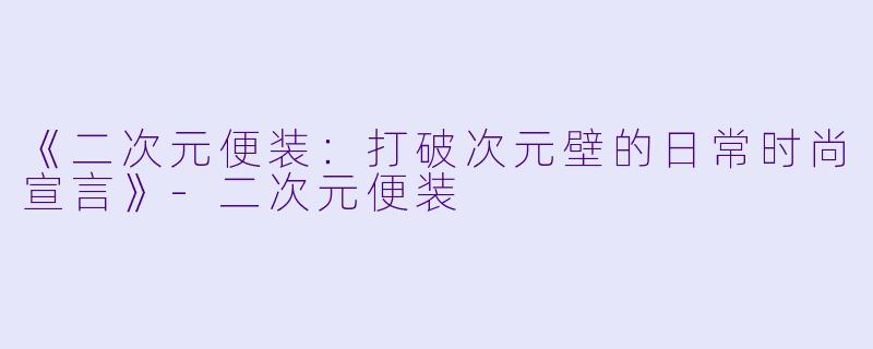 《二次元便装：打破次元壁的日常时尚宣言》-二次元便装