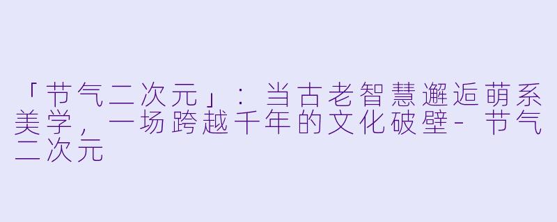 「节气二次元」：当古老智慧邂逅萌系美学，一场跨越千年的文化破壁-节气二次元