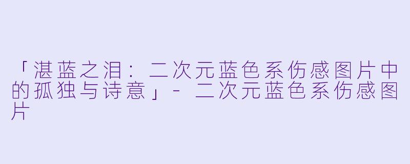「湛蓝之泪：二次元蓝色系伤感图片中的孤独与诗意」-二次元蓝色系伤感图片