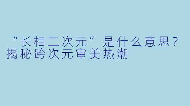 “长相二次元”是什么意思?揭秘跨次元审美热潮