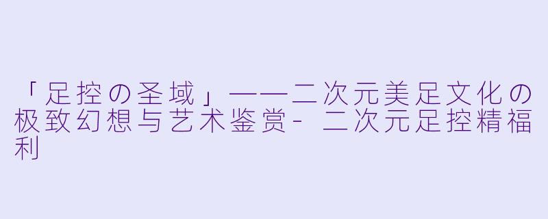 「足控の圣域」——二次元美足文化の极致幻想与艺术鉴赏-二次元足控精福利