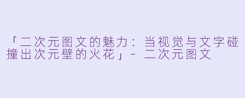 「二次元图文的魅力：当视觉与文字碰撞出次元壁的火花」-二次元图文