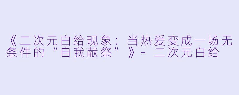 《二次元白给现象：当热爱变成一场无条件的“自我献祭”》-二次元白给