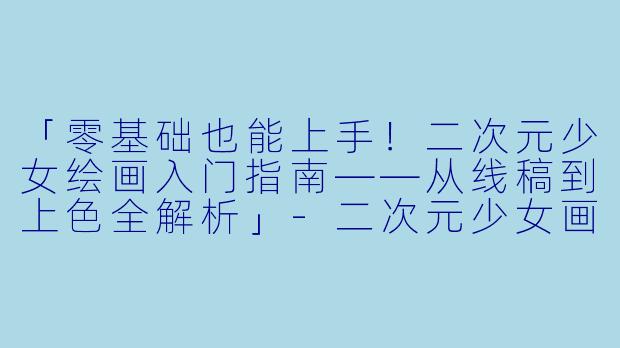 「零基础也能上手！二次元少女绘画入门指南——从线稿到上色全解析」-二次元少女画画教程
