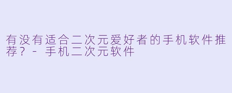 有没有适合二次元爱好者的手机软件推荐？-手机二次元软件