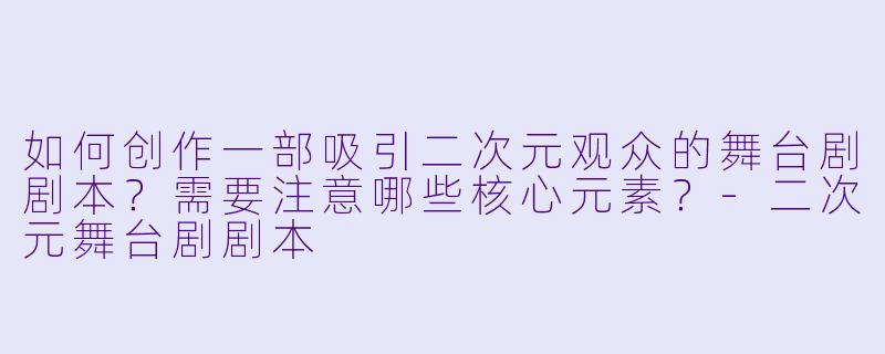 如何创作一部吸引二次元观众的舞台剧剧本？需要注意哪些核心元素？-二次元舞台剧剧本