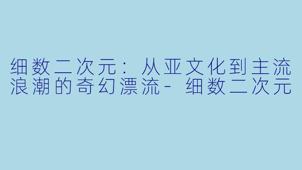 细数二次元：从亚文化到主流浪潮的奇幻漂流-细数二次元