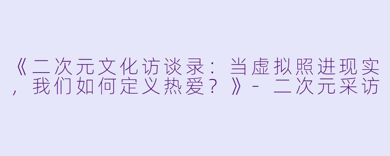 《二次元文化访谈录：当虚拟照进现实，我们如何定义热爱？》-二次元采访