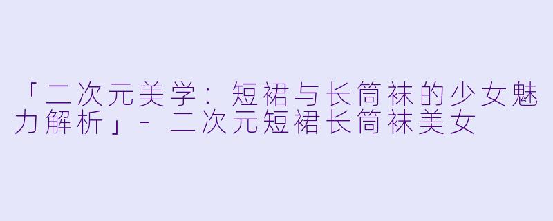 「二次元美学:短裙与长筒袜的少女魅力解析」