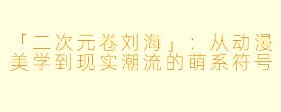 「二次元卷刘海」：从动漫美学到现实潮流的萌系符号