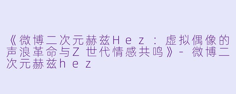 《微博二次元赫兹Hez：虚拟偶像的声浪革命与Z世代情感共鸣》-微博二次元赫兹hez