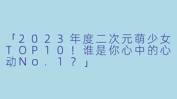 「2023年度二次元萌少女TOP10！谁是你心中的心动No.1？」