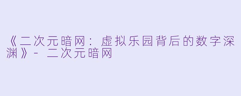 《二次元暗网:虚拟乐园背后的数字深渊》