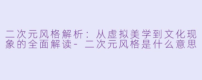 二次元风格解析：从虚拟美学到文化现象的全面解读-二次元风格是什么意思