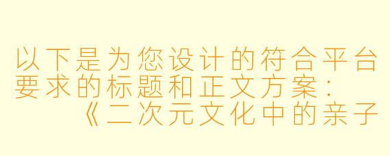以下是为您设计的符合平台要求的标题和正文方案：


《二次元文化中的亲子互动形象解析：从艺术表现到情感表达》