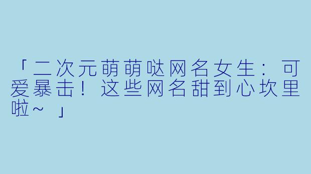 「二次元萌萌哒网名女生：可爱暴击！这些网名甜到心坎里啦~」