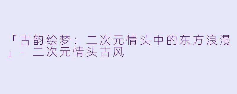 「古韵绘梦：二次元情头中的东方浪漫」-二次元情头古风