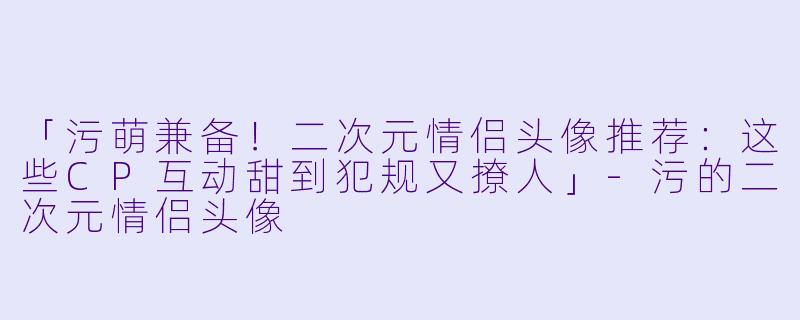 「污萌兼备！二次元情侣头像推荐：这些CP互动甜到犯规又撩人」-污的二次元情侣头像
