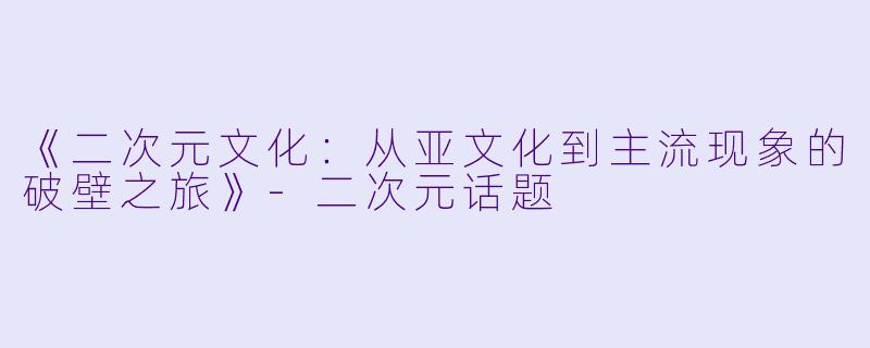 《二次元文化：从亚文化到主流现象的破壁之旅》-二次元话题