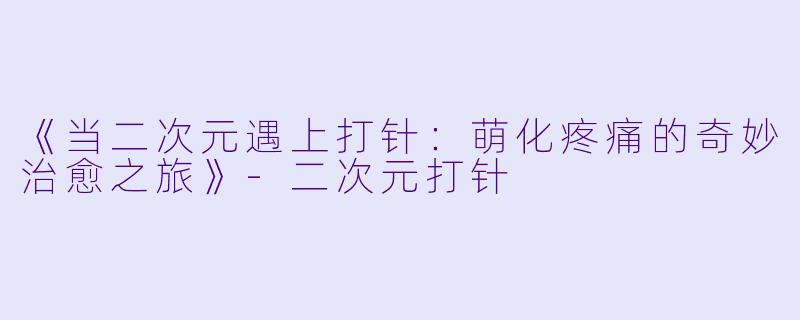 《当二次元遇上打针：萌化疼痛的奇妙治愈之旅》-二次元打针