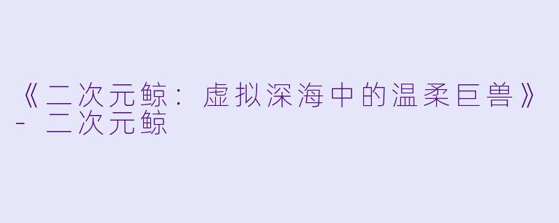 《二次元鲸：虚拟深海中的温柔巨兽》-二次元鲸