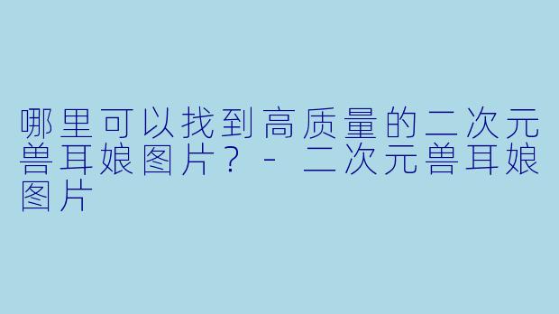 哪里可以找到高质量的二次元兽耳娘图片？-二次元兽耳娘图片