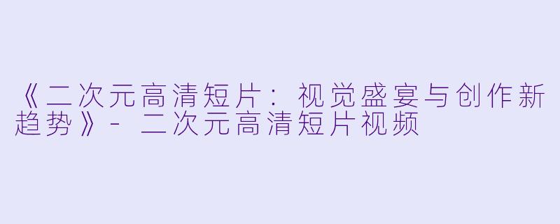《二次元高清短片：视觉盛宴与创作新趋势》-二次元高清短片视频