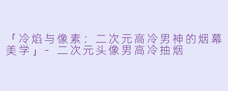 「冷焰与像素：二次元高冷男神的烟幕美学」-二次元头像男高冷抽烟