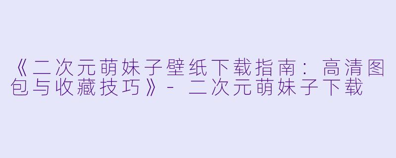 《二次元萌妹子壁纸下载指南：高清图包与收藏技巧》-二次元萌妹子下载