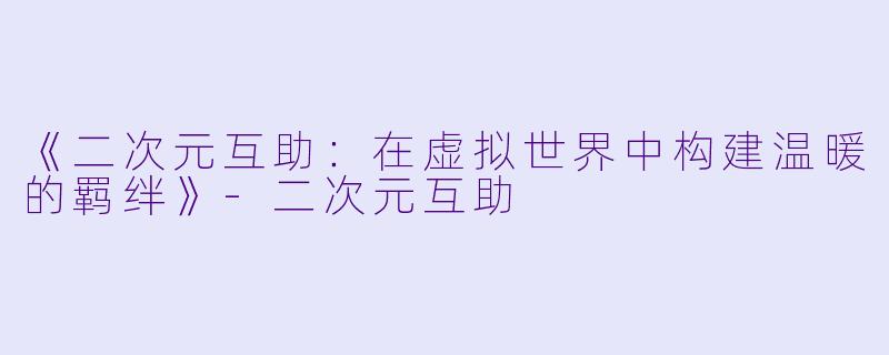 《二次元互助：在虚拟世界中构建温暖的羁绊》-二次元互助