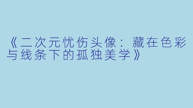 《二次元忧伤头像：藏在色彩与线条下的孤独美学》