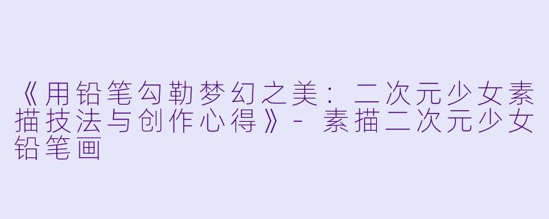 《用铅笔勾勒梦幻之美:二次元少女素描技法与创作心得》