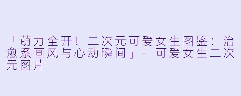 「萌力全开！二次元可爱女生图鉴：治愈系画风与心动瞬间」-可爱女生二次元图片