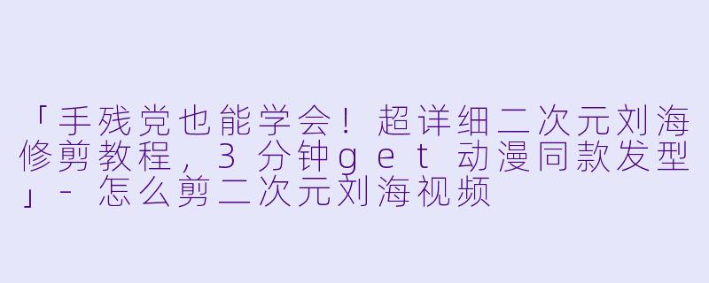 「手残党也能学会！超详细二次元刘海修剪教程，3分钟get动漫同款发型」-怎么剪二次元刘海视频