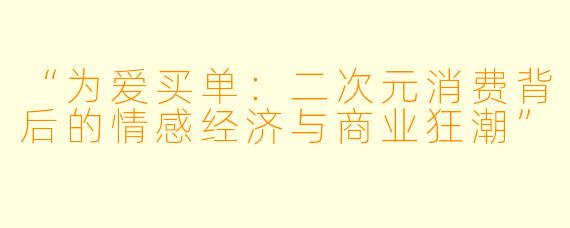 “为爱买单：二次元消费背后的情感经济与商业狂潮”