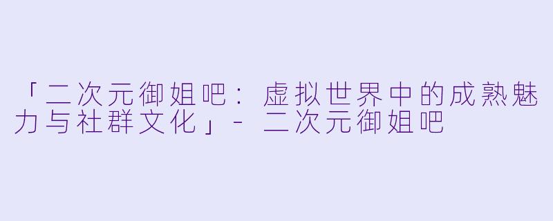 「二次元御姐吧：虚拟世界中的成熟魅力与社群文化」-二次元御姐吧