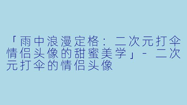 「雨中浪漫定格：二次元打伞情侣头像的甜蜜美学」-二次元打伞的情侣头像
