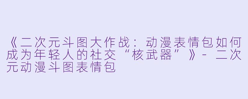 《二次元斗图大作战：动漫表情包如何成为年轻人的社交“核武器”》-二次元动漫斗图表情包