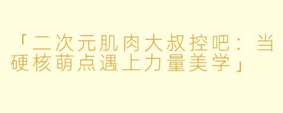 「二次元肌肉大叔控吧:当硬核萌点遇上力量美学」
