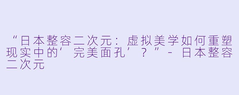 “日本整容二次元：虚拟美学如何重塑现实中的‘完美面孔’？”-日本整容二次元