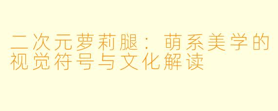 二次元萝莉腿：萌系美学的视觉符号与文化解读