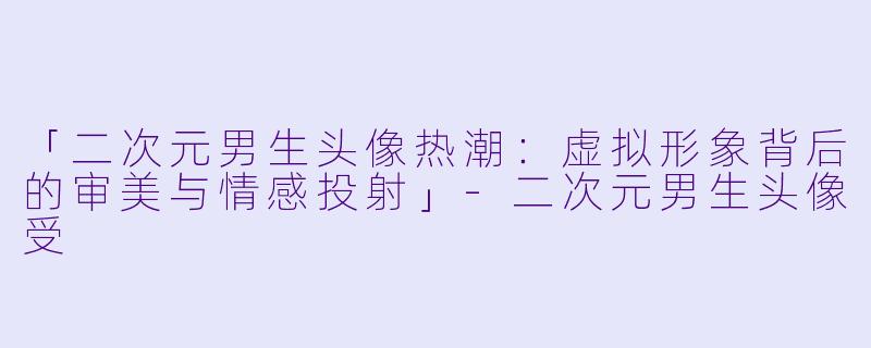 「二次元男生头像热潮：虚拟形象背后的审美与情感投射」-二次元男生头像受
