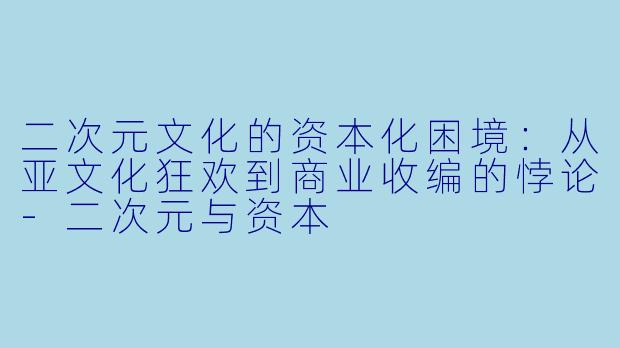 二次元文化的资本化困境：从亚文化狂欢到商业收编的悖论-二次元与资本