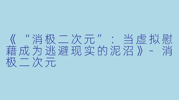 《“消极二次元”：当虚拟慰藉成为逃避现实的泥沼》-消极二次元