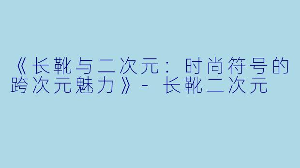 《长靴与二次元：时尚符号的跨次元魅力》-长靴二次元