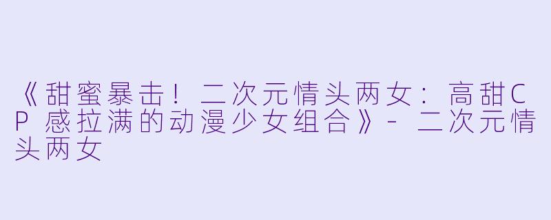 《甜蜜暴击！二次元情头两女：高甜CP感拉满的动漫少女组合》-二次元情头两女