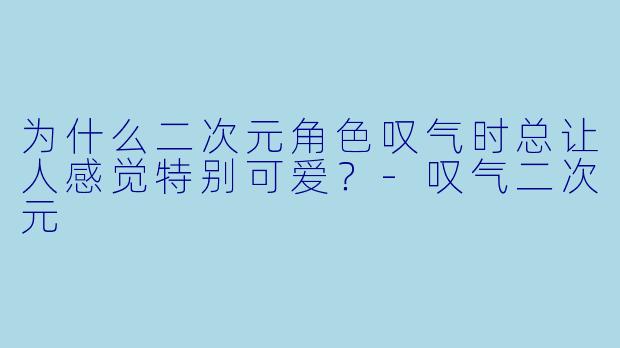 为什么二次元角色叹气时总让人感觉特别可爱?