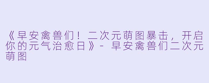 《早安禽兽们！二次元萌图暴击，开启你的元气治愈日》-早安禽兽们二次元萌图