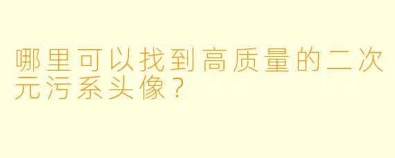 哪里可以找到高质量的二次元污系头像？