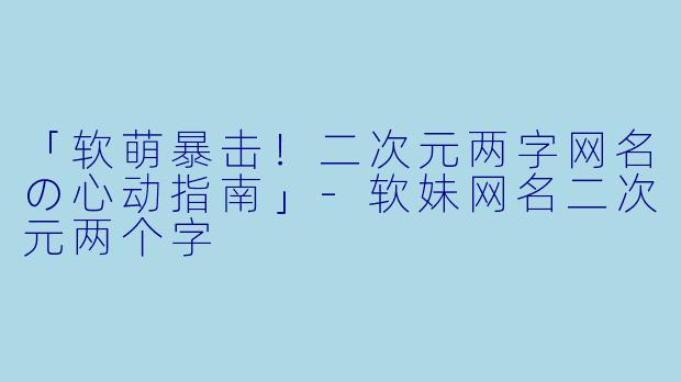「软萌暴击！二次元两字网名の心动指南」-软妹网名二次元两个字